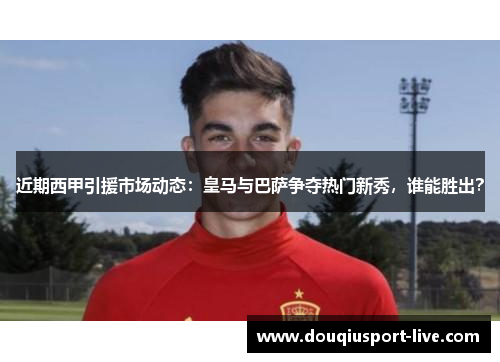 近期西甲引援市场动态：皇马与巴萨争夺热门新秀，谁能胜出？