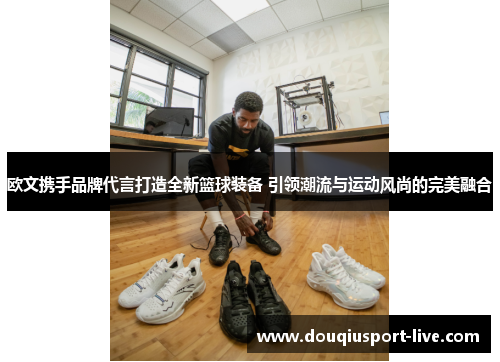 欧文携手品牌代言打造全新篮球装备 引领潮流与运动风尚的完美融合