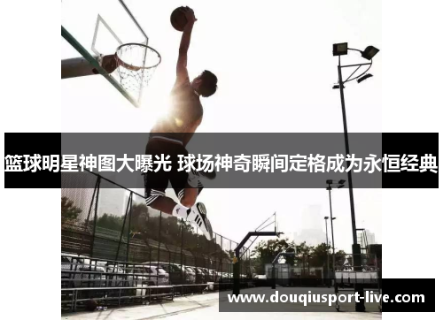 篮球明星神图大曝光 球场神奇瞬间定格成为永恒经典