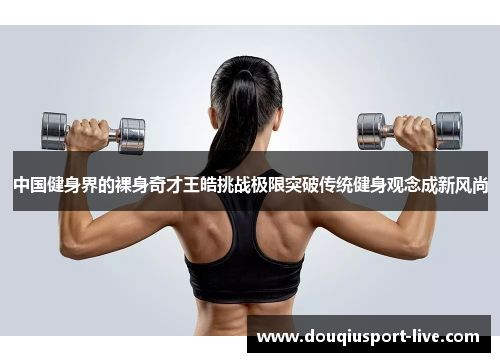 中国健身界的裸身奇才王皓挑战极限突破传统健身观念成新风尚