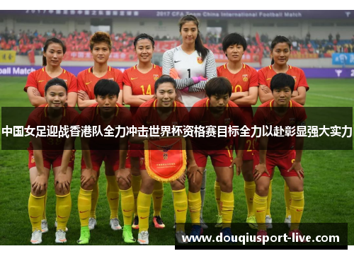 中国女足迎战香港队全力冲击世界杯资格赛目标全力以赴彰显强大实力