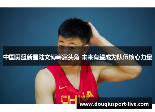 中国男篮新星陆文博崭露头角 未来有望成为队伍核心力量