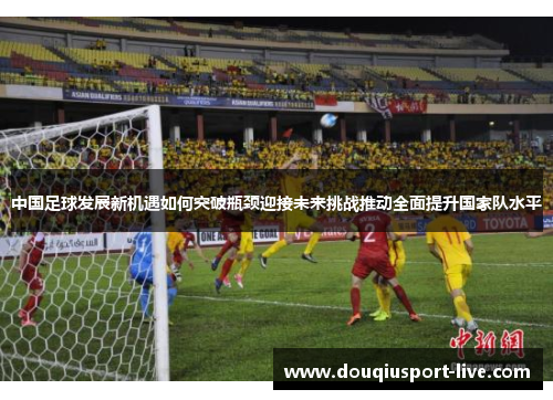 中国足球发展新机遇如何突破瓶颈迎接未来挑战推动全面提升国家队水平