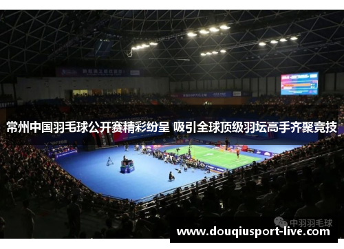 常州中国羽毛球公开赛精彩纷呈 吸引全球顶级羽坛高手齐聚竞技